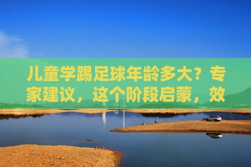 儿童学踢足球年龄多大？专家建议，这个阶段启蒙，效果事半功倍