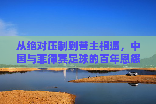 从绝对压制到苦主相逼,中国与菲律宾足球的百年恩怨与蜕变