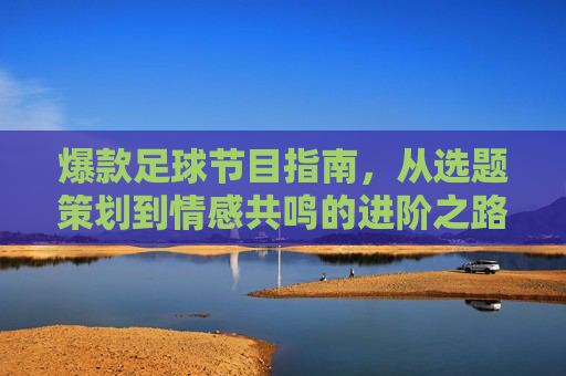 爆款足球节目指南，从选题策划到情感共鸣的进阶之路