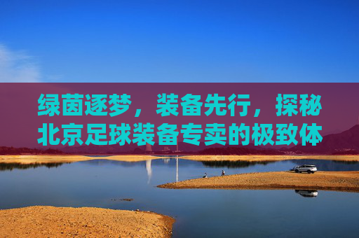 绿茵逐梦,装备先行,探秘北京足球装备专卖的极致体验