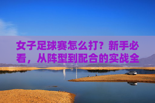 女子足球赛怎么打？新手必看，从阵型到配合的实战全攻略
