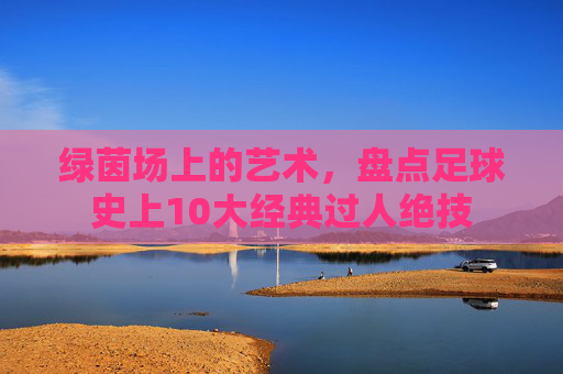 绿茵场上的艺术,盘点足球史上10大经典过人绝技