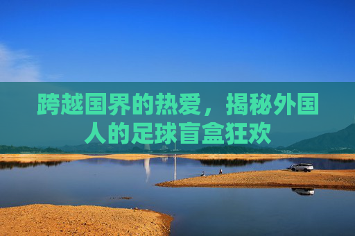 跨越国界的热爱,揭秘外国人的足球盲盒狂欢