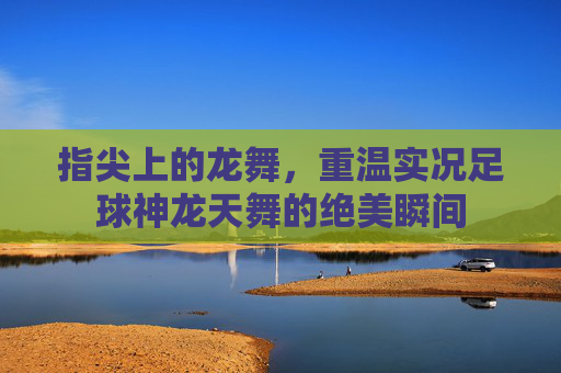 指尖上的龙舞，重温实况足球神龙天舞的绝美瞬间