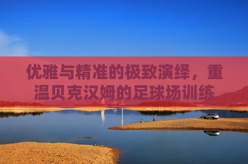 优雅与精准的极致演绎,重温贝克汉姆的足球场训练