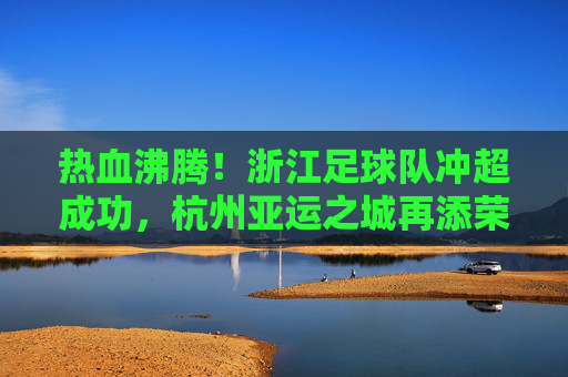 热血沸腾!浙江足球队冲超成功,杭州亚运之城再添荣光