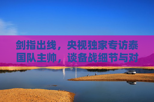 剑指出线,央视独家专访泰国队主帅,谈备战细节与对中国队的期待