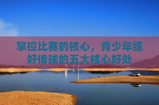 掌控比赛的核心，青少年练好传球的五大核心好处