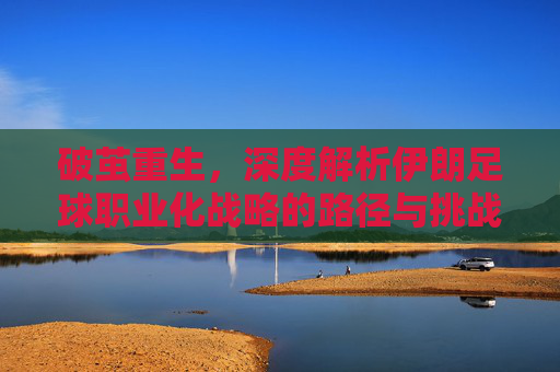 破茧重生,深度解析伊朗足球职业化战略的路径与挑战