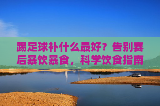 踢足球补什么最好?告别赛后暴饮暴食,科学饮食指南