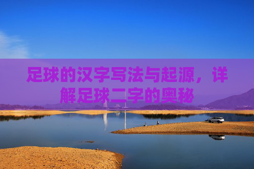 足球的汉字写法与起源,详解足球二字的奥秘