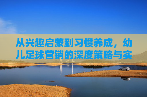 从兴趣启蒙到习惯养成，幼儿足球营销的深度策略与实战路径