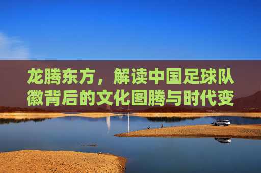 龙腾东方,解读中国足球队徽背后的文化图腾与时代变迁
