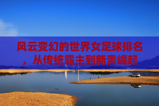 风云变幻的世界女足球排名，从传统霸主到新贵崛起