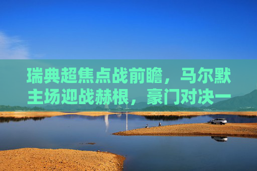 瑞典超焦点战前瞻,马尔默主场迎战赫根,豪门对决一触即发