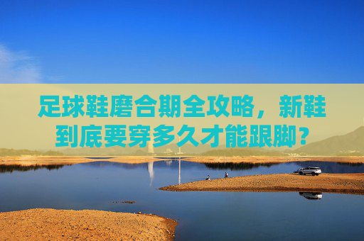 足球鞋磨合期全攻略，新鞋到底要穿多久才能跟脚？