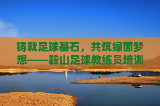 铸就足球基石,共筑绿茵梦想——鞍山足球教练员培训班纪实