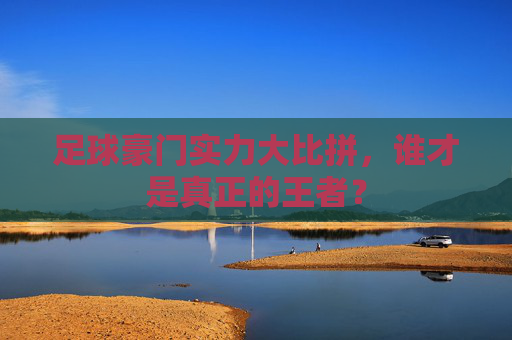 足球豪门实力大比拼,谁才是真正的王者?