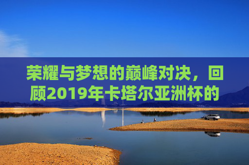 荣耀与梦想的巅峰对决，回顾2019年卡塔尔亚洲杯的辉煌时刻