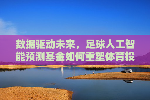 数据驱动未来，足球人工智能预测基金如何重塑体育投资版图