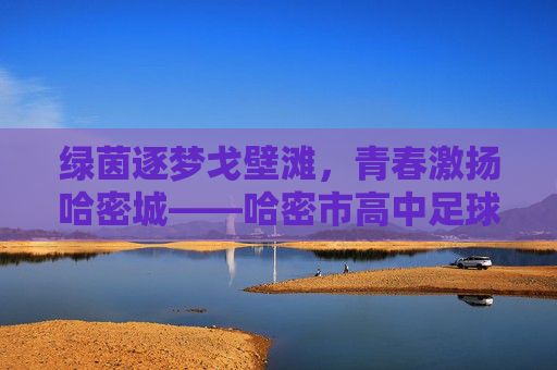 绿茵逐梦戈壁滩,青春激扬哈密城——哈密市高中足球的蓬勃发展