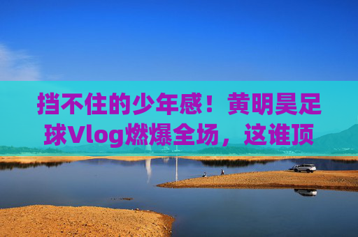 挡不住的少年感！黄明昊足球Vlog燃爆全场，这谁顶得住？