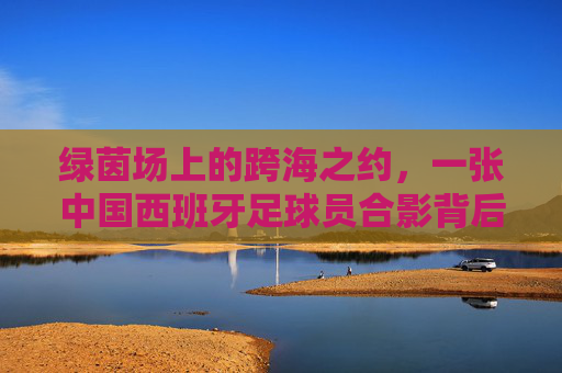 绿茵场上的跨海之约,一张中国西班牙足球员合影背后的温情与梦想