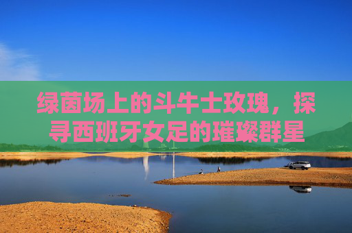 绿茵场上的斗牛士玫瑰,探寻西班牙女足的璀璨群星