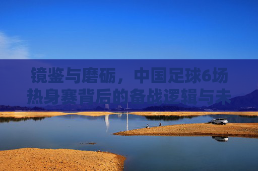 镜鉴与磨砺,中国足球6场热身赛背后的备战逻辑与未来展望
