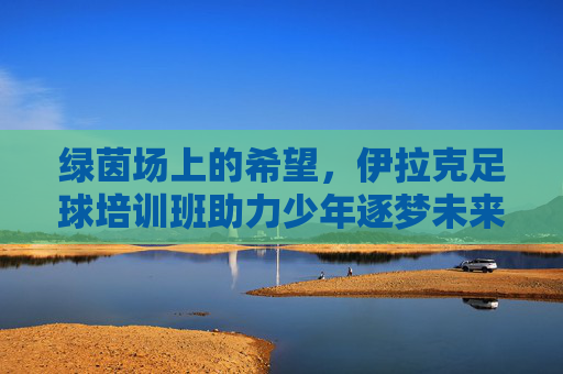 绿茵场上的希望,伊拉克足球培训班助力少年逐梦未来