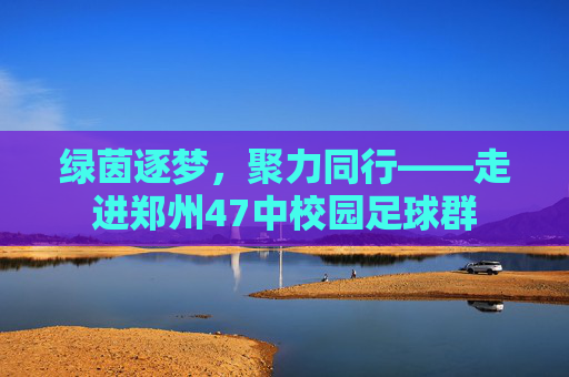 绿茵逐梦，聚力同行——走进郑州47中校园足球群