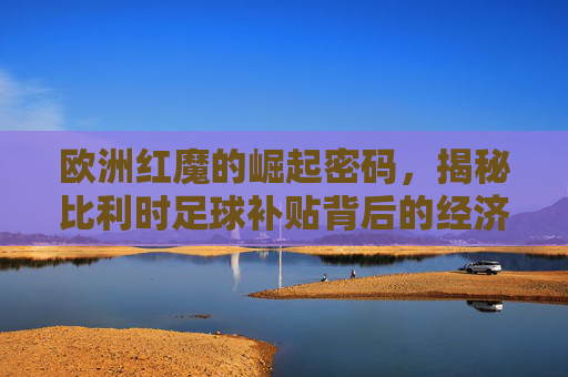 欧洲红魔的崛起密码，揭秘比利时足球补贴背后的经济逻辑