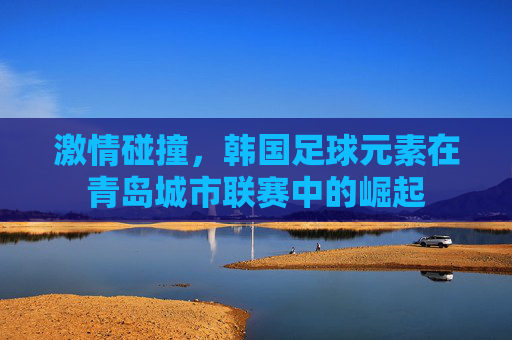 激情碰撞，韩国足球元素在青岛城市联赛中的崛起