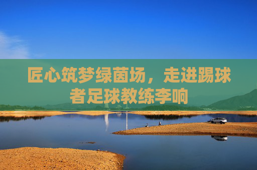 匠心筑梦绿茵场，走进踢球者足球教练李响