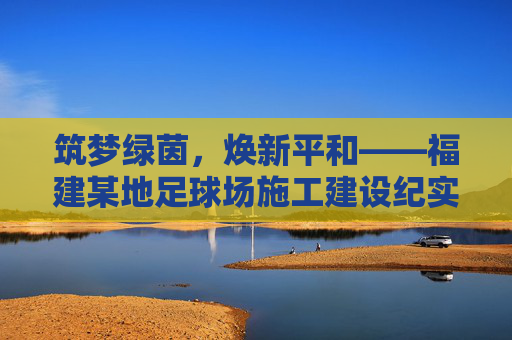 筑梦绿茵,焕新平和——福建某地足球场施工建设纪实