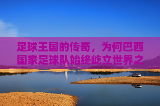 足球王国的传奇,为何巴西国家足球队始终屹立世界之巅