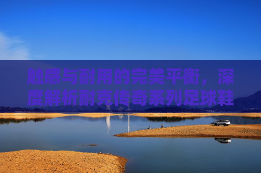 触感与耐用的完美平衡,深度解析耐克传奇系列足球鞋的材质科技