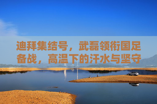 迪拜集结号，武磊领衔国足备战，高温下的汗水与坚守