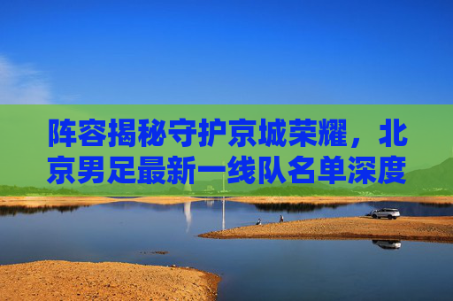 阵容揭秘守护京城荣耀,北京男足最新一线队名单深度解析