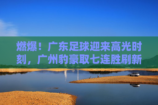 燃爆！广东足球迎来高光时刻，广州豹豪取七连胜刷新联赛纪录