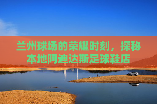 兰州球场的荣耀时刻,探秘本地阿迪达斯足球鞋店