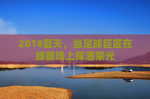 2018夏天,当足球巨匠在绿茵场上挥洒荣光