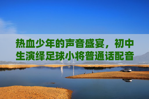 热血少年的声音盛宴,初中生演绎足球小将普通话配音