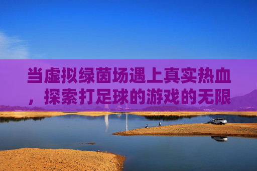 当虚拟绿茵场遇上真实热血,探索打足球的游戏的无限魅力