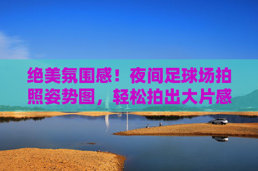 绝美氛围感！夜间足球场拍照姿势图，轻松拍出大片感