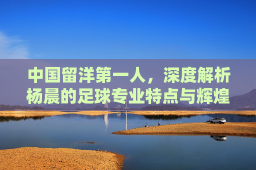 中国留洋第一人,深度解析杨晨的足球专业特点与辉煌历程