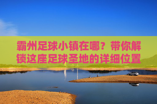 霸州足球小镇在哪？带你解锁这座足球圣地的详细位置与游玩攻略