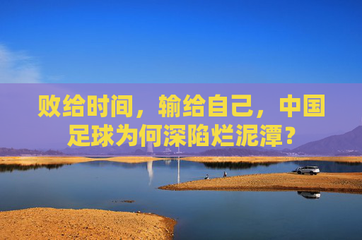 败给时间,输给自己,中国足球为何深陷烂泥潭?