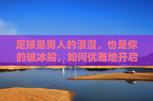 足球是男人的浪漫,也是你的破冰船,如何优雅地开启一场足球话题