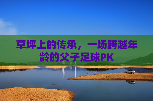 草坪上的传承,一场跨越年龄的父子足球PK
